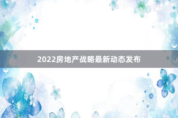 2022房地产战略最新动态发布